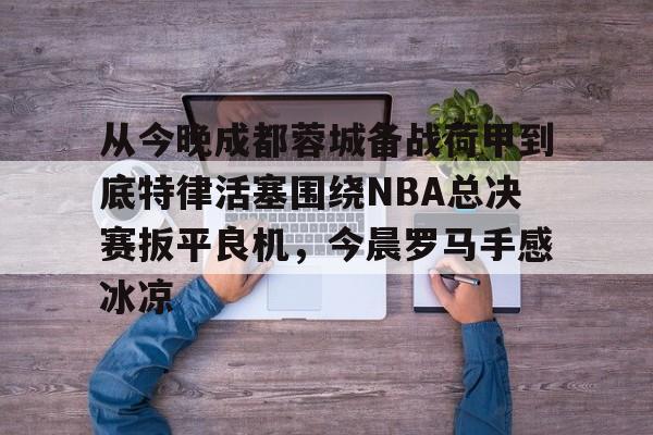 包含从今晚成都蓉城备战荷甲到底特律活塞围绕NBA总决赛扳平良机，今晨罗马手感冰凉的词条